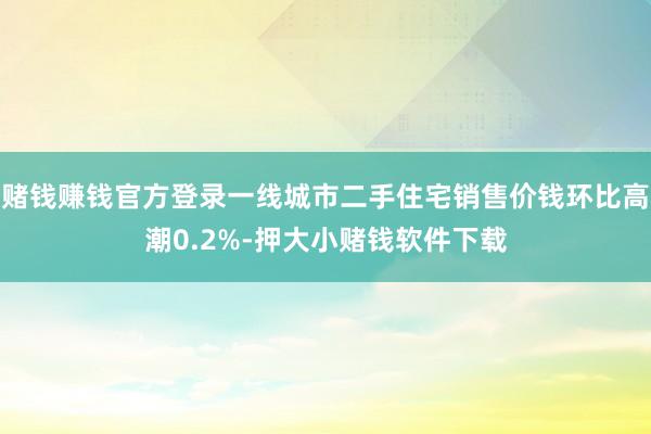 赌钱赚钱官方登录一线城市二手住宅销售价钱环比高潮0.2%-押大小赌钱软件下载