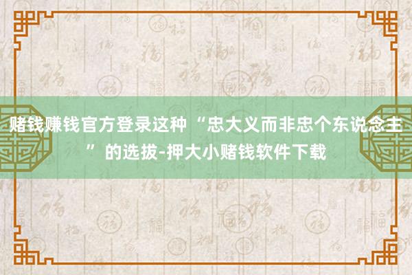 赌钱赚钱官方登录这种 “忠大义而非忠个东说念主” 的选拔-押大小赌钱软件下载