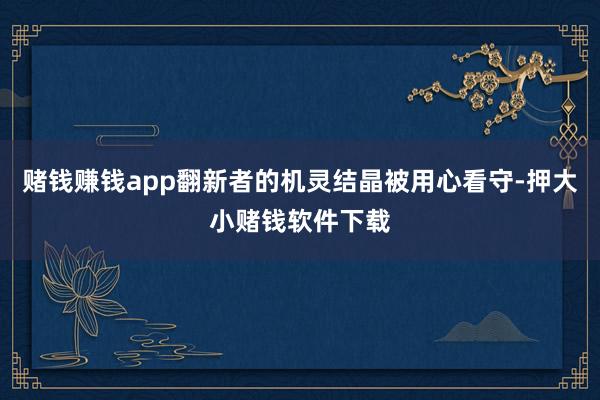 赌钱赚钱app翻新者的机灵结晶被用心看守-押大小赌钱软件下载