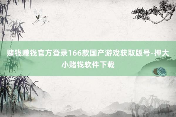 赌钱赚钱官方登录166款国产游戏获取版号-押大小赌钱软件下载
