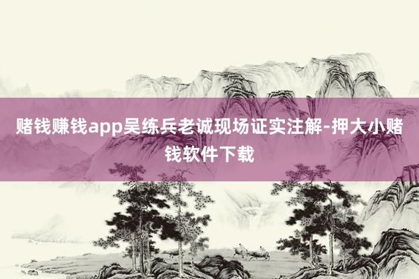 赌钱赚钱app吴练兵老诚现场证实注解-押大小赌钱软件下载