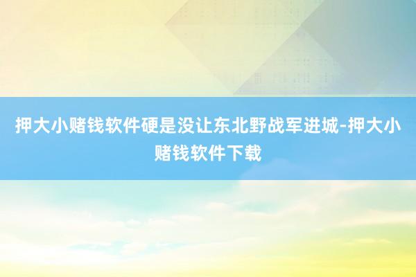 押大小赌钱软件硬是没让东北野战军进城-押大小赌钱软件下载