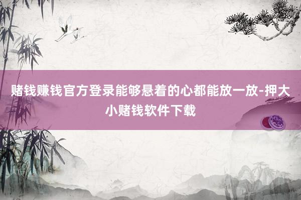 赌钱赚钱官方登录能够悬着的心都能放一放-押大小赌钱软件下载