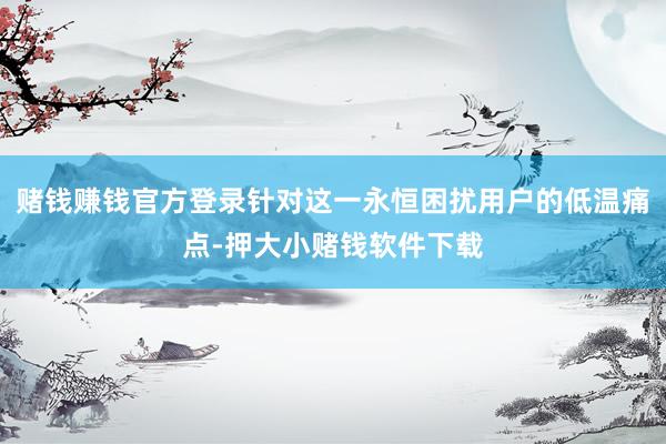 赌钱赚钱官方登录针对这一永恒困扰用户的低温痛点-押大小赌钱软件下载