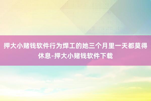 押大小赌钱软件行为焊工的她三个月里一天都莫得休息-押大小赌钱软件下载