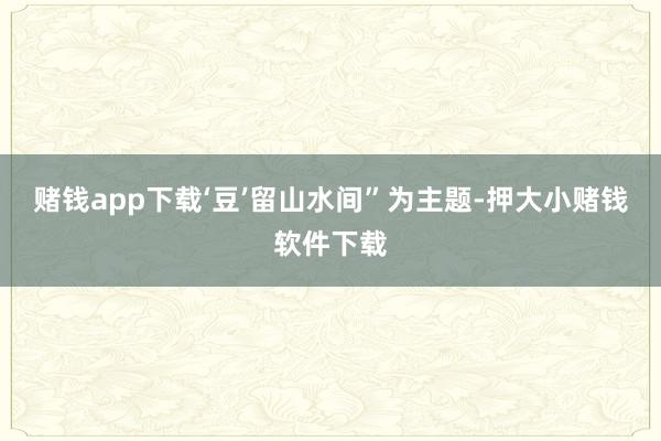 赌钱app下载‘豆’留山水间”为主题-押大小赌钱软件下载