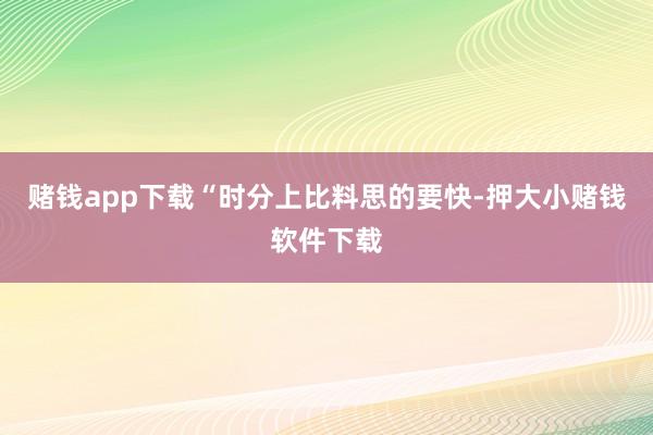 赌钱app下载“时分上比料思的要快-押大小赌钱软件下载