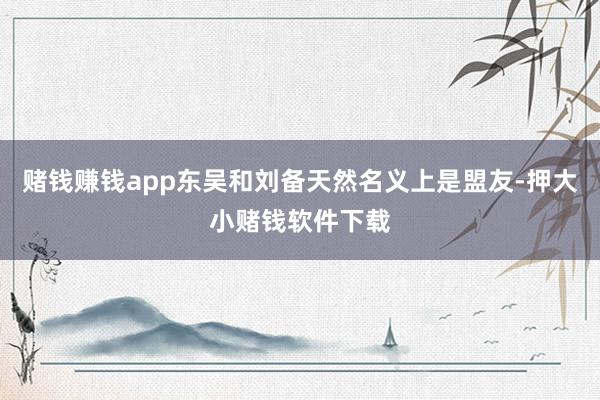 赌钱赚钱app东吴和刘备天然名义上是盟友-押大小赌钱软件下载