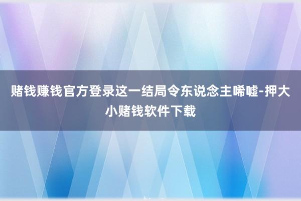 赌钱赚钱官方登录这一结局令东说念主唏嘘-押大小赌钱软件下载