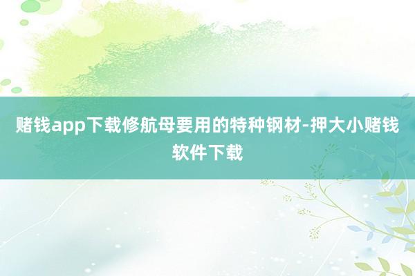 赌钱app下载修航母要用的特种钢材-押大小赌钱软件下载