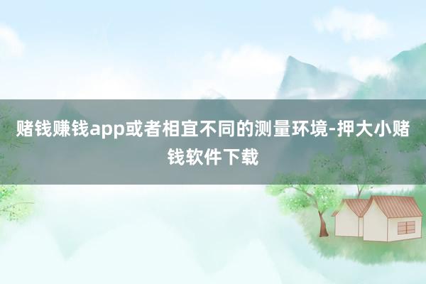 赌钱赚钱app或者相宜不同的测量环境-押大小赌钱软件下载