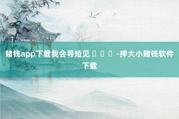 赌钱app下载我会寻短见 ​​​-押大小赌钱软件下载