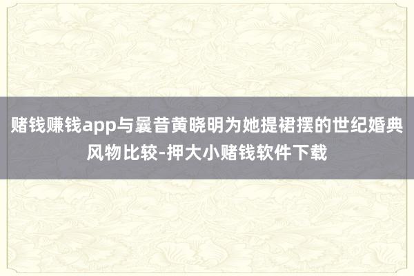 赌钱赚钱app与曩昔黄晓明为她提裙摆的世纪婚典风物比较-押大小赌钱软件下载