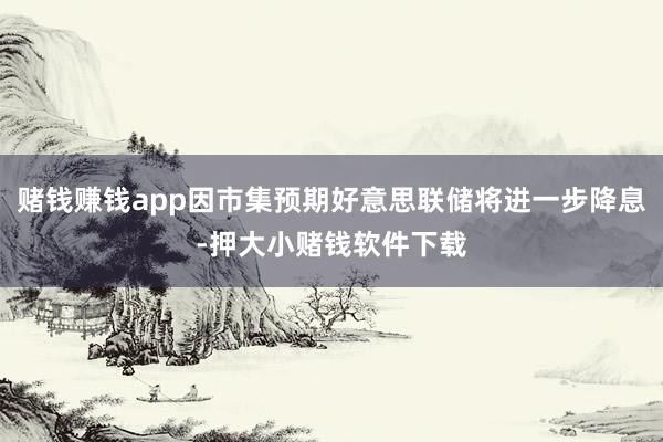赌钱赚钱app因市集预期好意思联储将进一步降息-押大小赌钱软件下载
