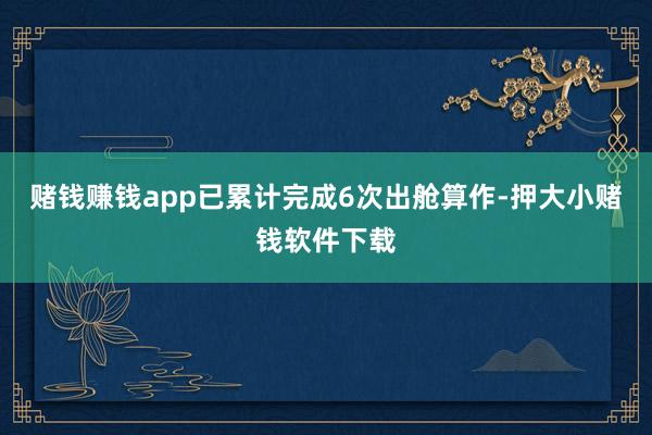 赌钱赚钱app已累计完成6次出舱算作-押大小赌钱软件下载