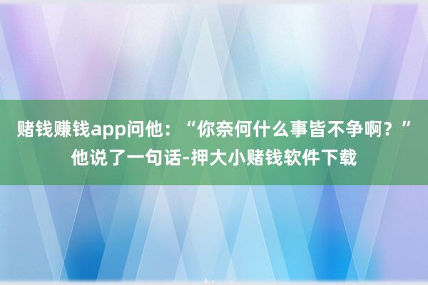 赌钱赚钱app问他：“你奈何什么事皆不争啊？”他说了一句话-押大小赌钱软件下载