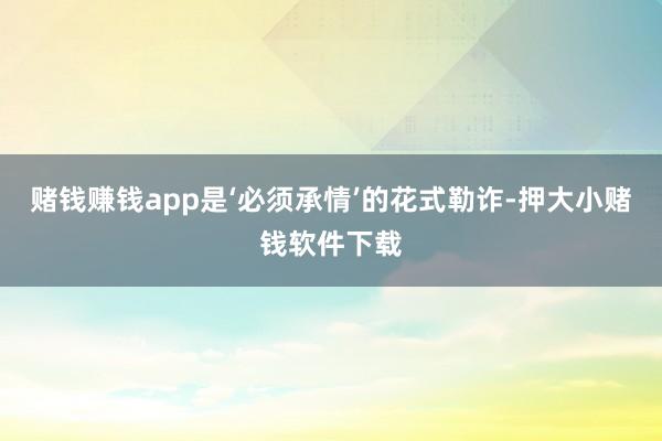 赌钱赚钱app是‘必须承情’的花式勒诈-押大小赌钱软件下载