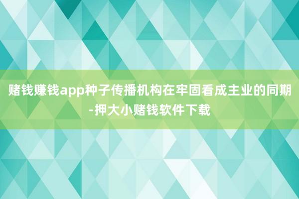 赌钱赚钱app种子传播机构在牢固看成主业的同期-押大小赌钱软件下载