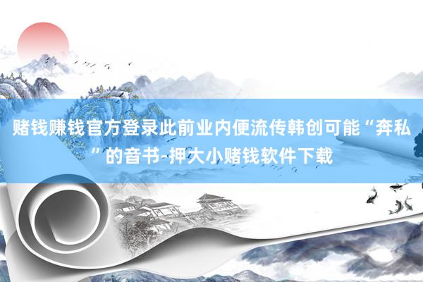 赌钱赚钱官方登录此前业内便流传韩创可能“奔私”的音书-押大小赌钱软件下载