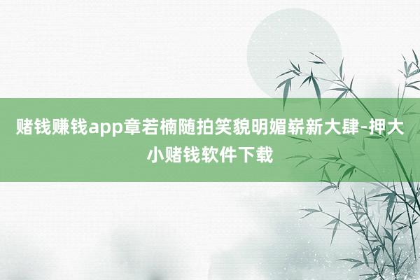 赌钱赚钱app章若楠随拍笑貌明媚崭新大肆-押大小赌钱软件下载