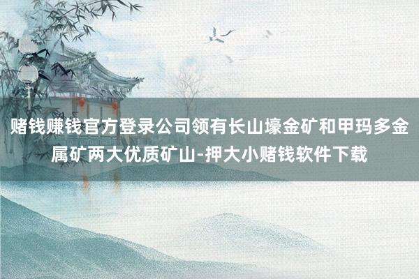 赌钱赚钱官方登录公司领有长山壕金矿和甲玛多金属矿两大优质矿山-押大小赌钱软件下载