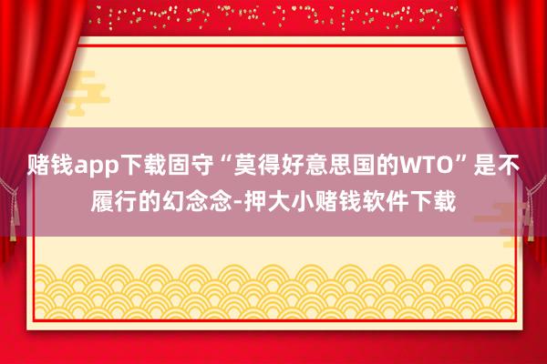 赌钱app下载固守“莫得好意思国的WTO”是不履行的幻念念-押大小赌钱软件下载