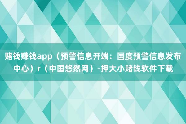 赌钱赚钱app（预警信息开端：国度预警信息发布中心）r（中国悠然网）-押大小赌钱软件下载