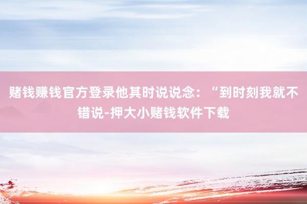 赌钱赚钱官方登录他其时说说念：“到时刻我就不错说-押大小赌钱软件下载