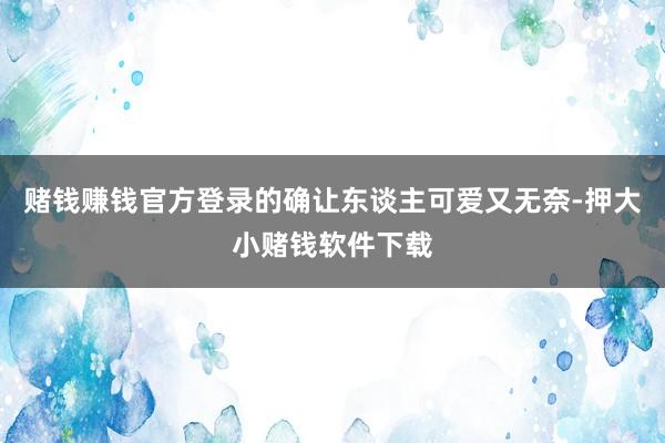 赌钱赚钱官方登录的确让东谈主可爱又无奈-押大小赌钱软件下载