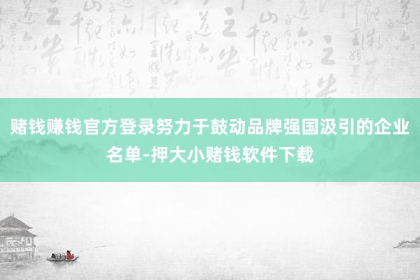 赌钱赚钱官方登录努力于鼓动品牌强国汲引的企业名单-押大小赌钱软件下载
