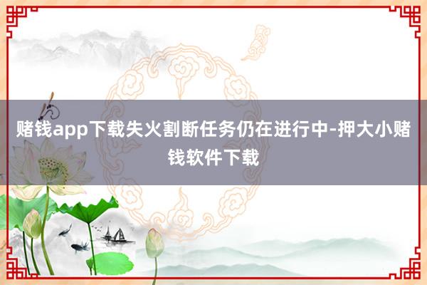 赌钱app下载失火割断任务仍在进行中-押大小赌钱软件下载