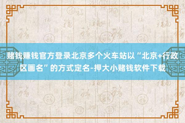 赌钱赚钱官方登录北京多个火车站以“北京+行政区画名”的方式定名-押大小赌钱软件下载