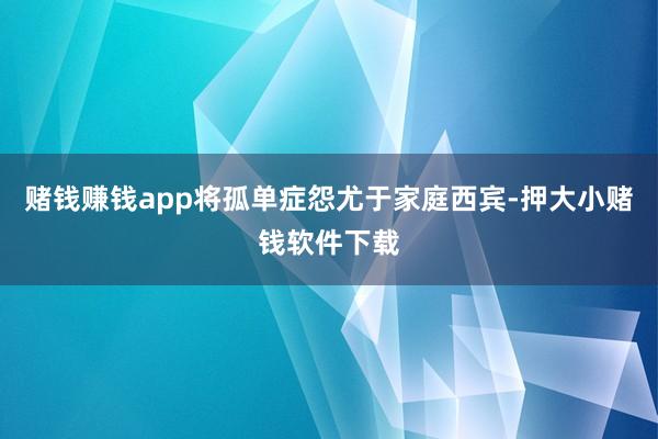 赌钱赚钱app将孤单症怨尤于家庭西宾-押大小赌钱软件下载