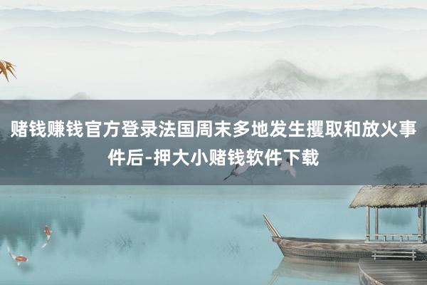赌钱赚钱官方登录法国周末多地发生攫取和放火事件后-押大小赌钱软件下载