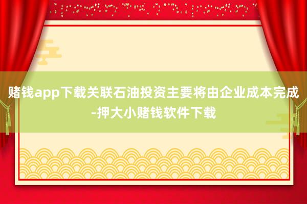 赌钱app下载关联石油投资主要将由企业成本完成-押大小赌钱软件下载