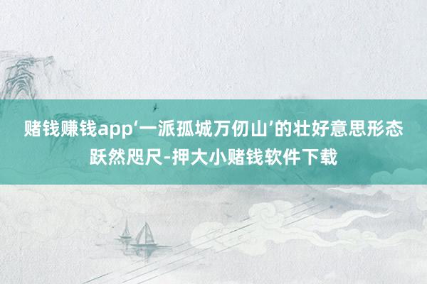 赌钱赚钱app‘一派孤城万仞山’的壮好意思形态跃然咫尺-押大小赌钱软件下载