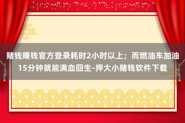赌钱赚钱官方登录耗时2小时以上；而燃油车加油15分钟就能满血回生-押大小赌钱软件下载