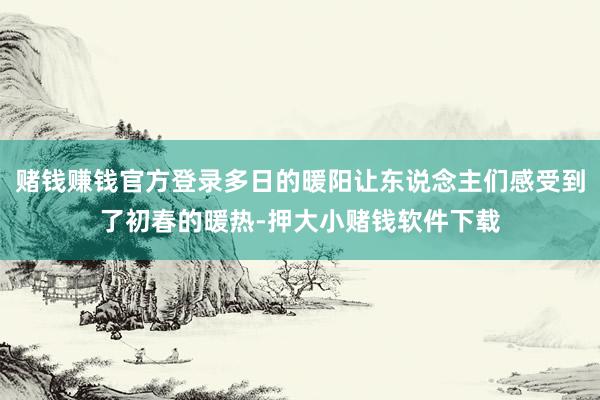 赌钱赚钱官方登录多日的暖阳让东说念主们感受到了初春的暖热-押大小赌钱软件下载