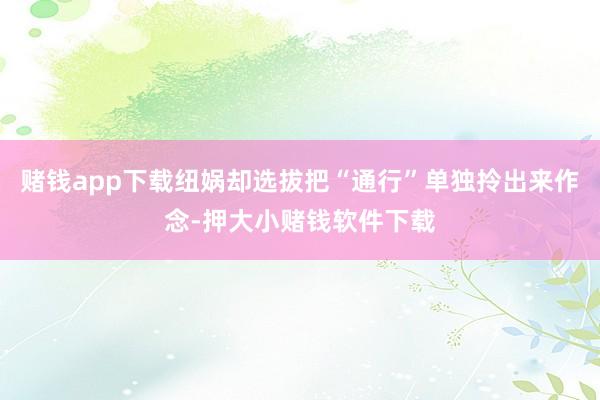 赌钱app下载纽娲却选拔把“通行”单独拎出来作念-押大小赌钱软件下载