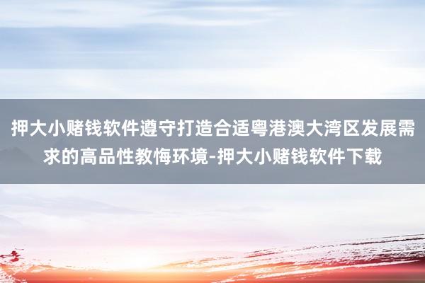 押大小赌钱软件遵守打造合适粤港澳大湾区发展需求的高品性教悔环境-押大小赌钱软件下载