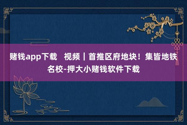 赌钱app下载   视频｜首推区府地块！集皆地铁名校-押大小赌钱软件下载