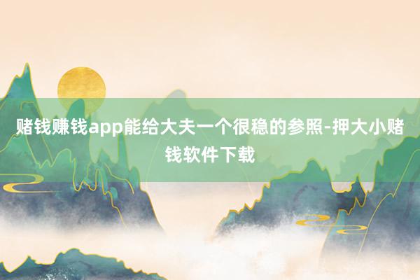 赌钱赚钱app能给大夫一个很稳的参照-押大小赌钱软件下载